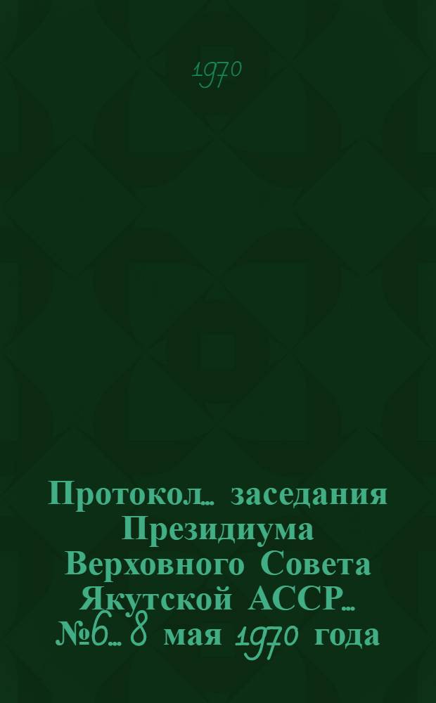 Протокол... заседания Президиума Верховного Совета Якутской АССР... ... № 6... 8 мая 1970 года