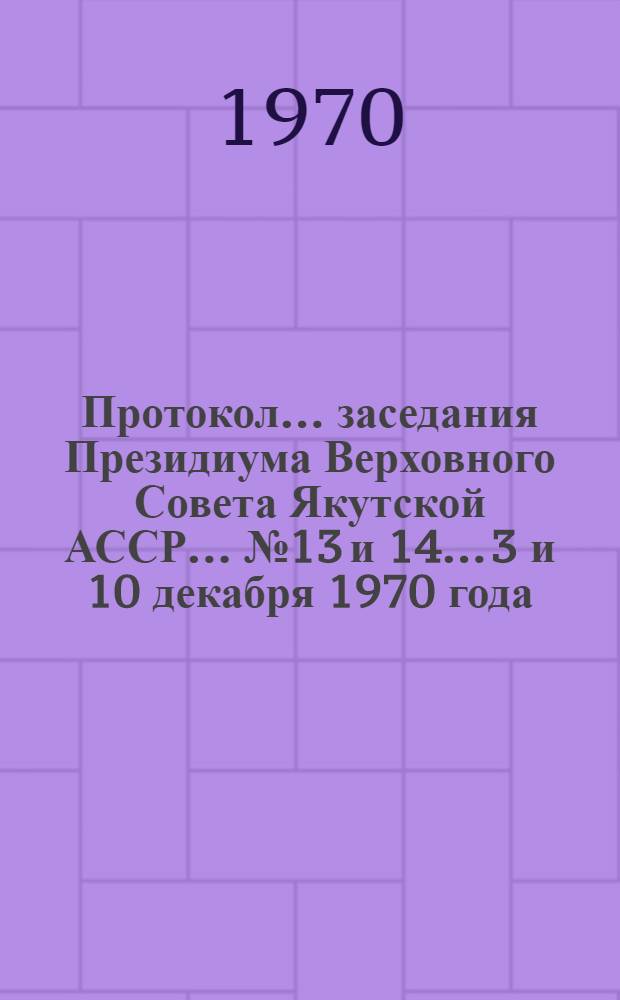 Протокол... заседания Президиума Верховного Совета Якутской АССР... ... № 13 и 14... 3 и 10 декабря 1970 года