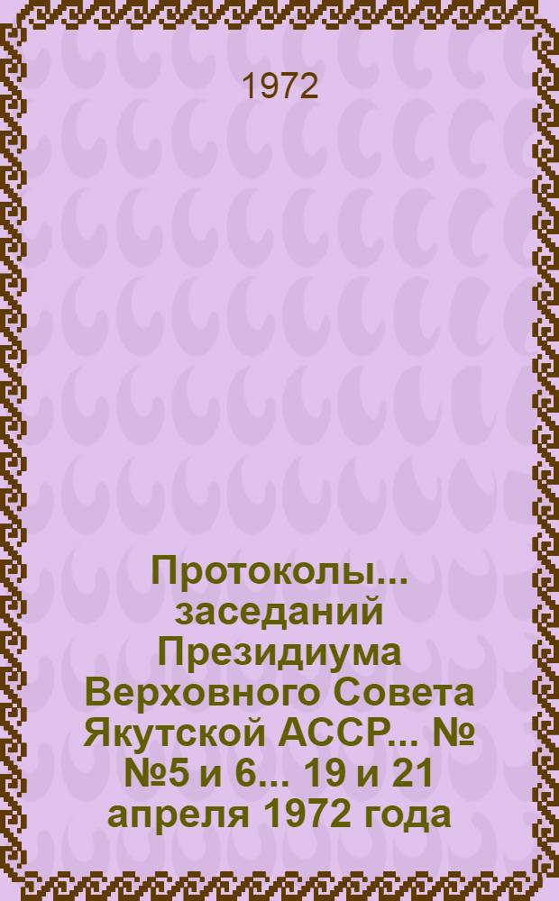 Протоколы... заседаний Президиума Верховного Совета Якутской АССР... ... №№ 5 и 6... 19 и 21 апреля 1972 года