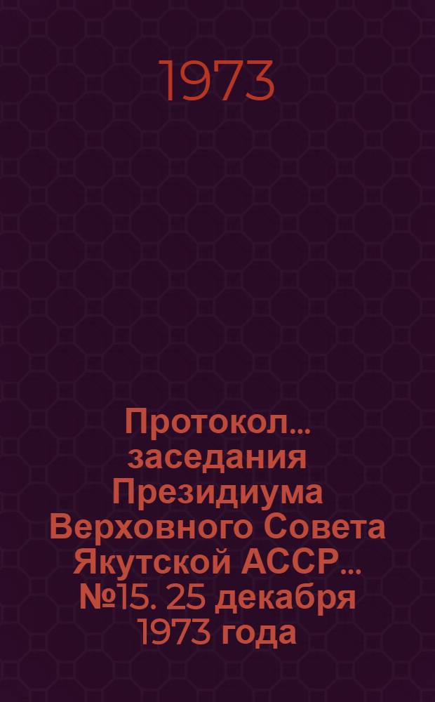 Протокол... заседания Президиума Верховного Совета Якутской АССР. ... № 15. 25 декабря 1973 года