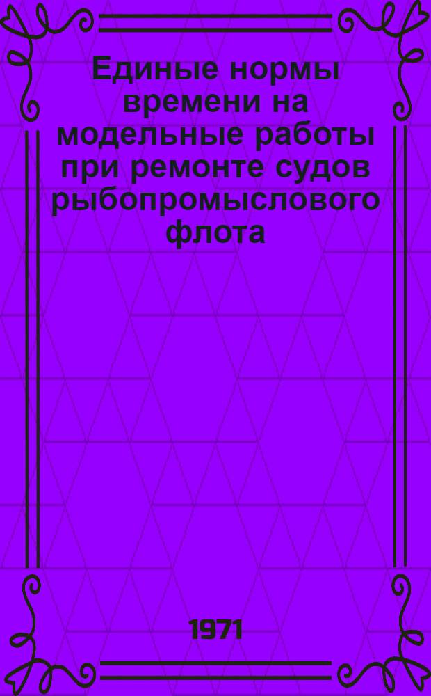 Единые нормы времени на модельные работы при ремонте судов рыбопромыслового флота : Утв. 9/XII 1968 г. Ч. 1