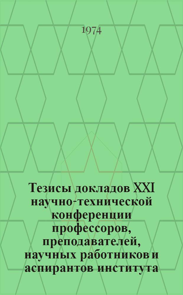 Тезисы докладов XXI научно-технической конференции профессоров, преподавателей, научных работников и аспирантов института : (Состоится с 11 по 16 февр. 1974 г.) : Ч. 1-