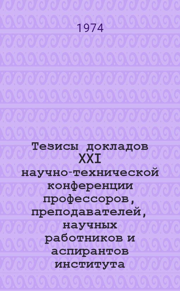 Тезисы докладов XXI научно-технической конференции профессоров, преподавателей, научных работников и аспирантов института : (Состоится с 11 по 16 февр. 1974 г.) Ч. 1-. Ч. 1