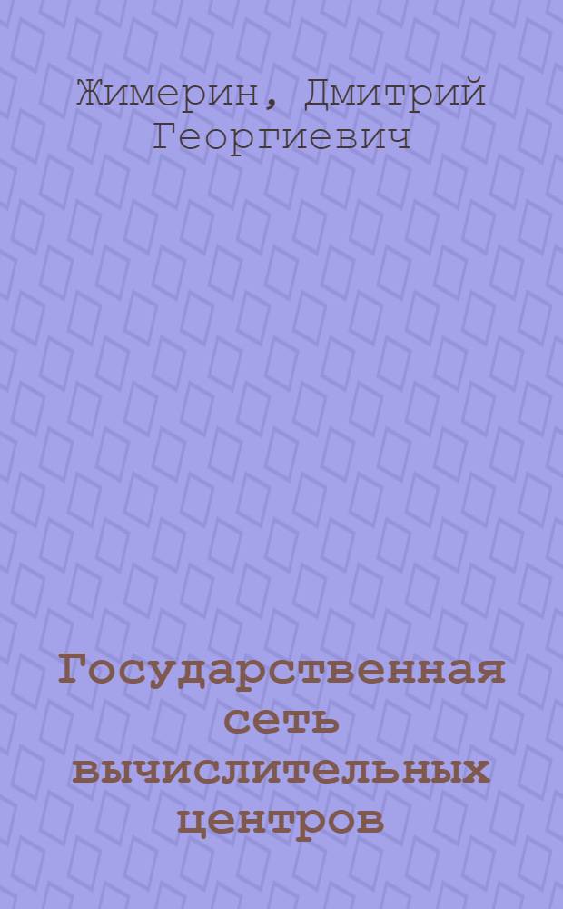 Государственная сеть вычислительных центров : (Тезисы докл. на межресп. совещ. "Проблемы разработки РАСУ" г. Минск, 23-25 окт. 1973 г.)