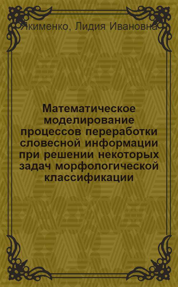 Математическое моделирование процессов переработки словесной информации при решении некоторых задач морфологической классификации : Автореф. дис. на соиск. учен. степени канд. физ.-мат. наук : (01.01.09)