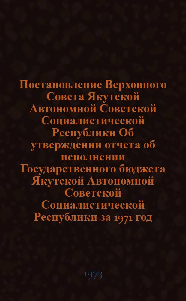 Постановление Верховного Совета Якутской Автономной Советской Социалистической Республики Об утверждении отчета об исполнении Государственного бюджета Якутской Автономной Советской Социалистической Республики за 1971 год: Проект; Закон Якутской Автономной Советской Социалистической Республики о Государственном бюджете Якутской Автономной Советской Социалистической Республики на 1973 год: Проект