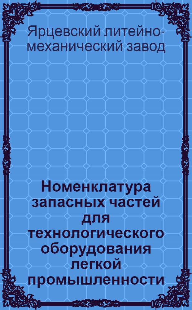 Номенклатура запасных частей для технологического оборудования легкой промышленности, изготовляемых Ярцевским литейно-механическим заводом : Утв. 24/V 1968 г