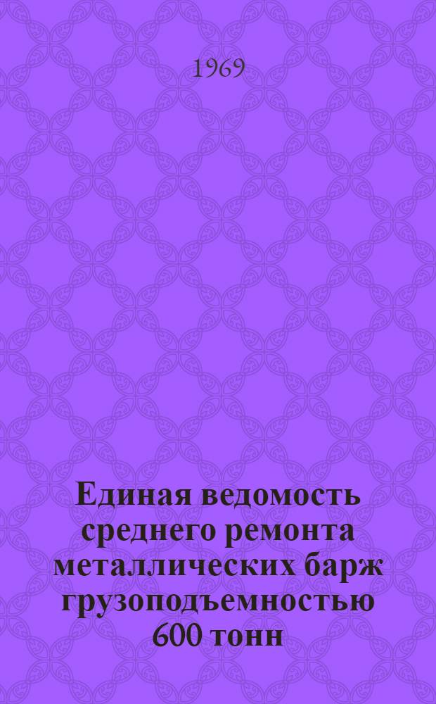 Единая ведомость среднего ремонта металлических барж грузоподъемностью 600 тонн : (Проект № 564) : Утв. 5/VII 1968 г