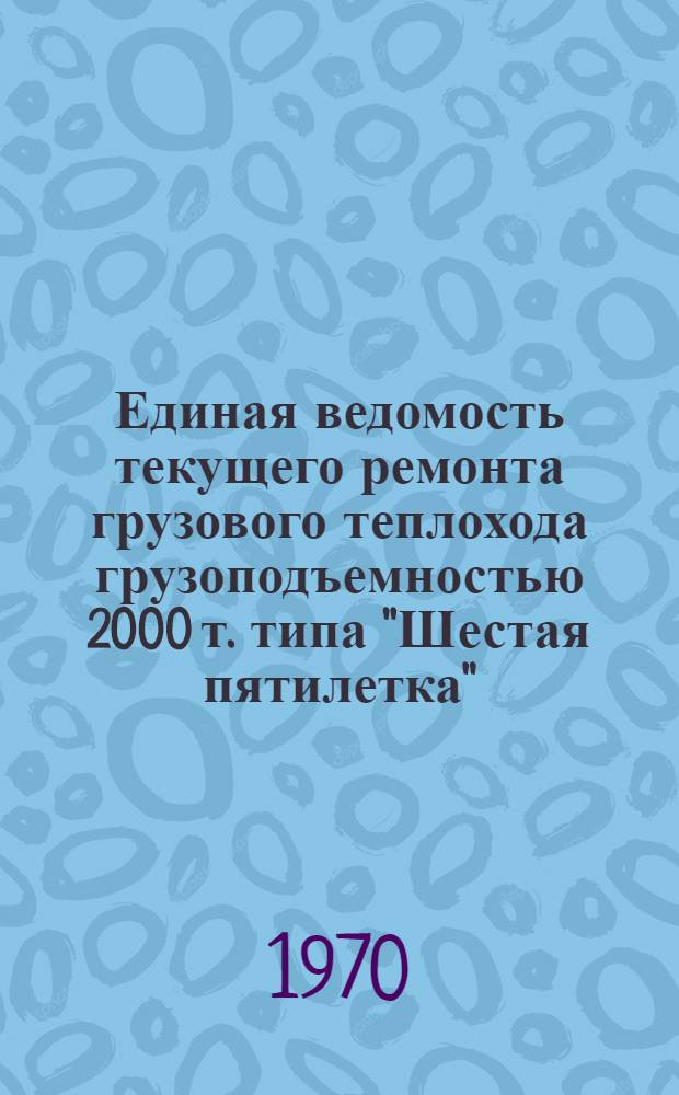 Единая ведомость текущего ремонта грузового теплохода грузоподъемностью 2000 т. типа "Шестая пятилетка" : (Проект № 576) : Утв. I/IV 1970 г
