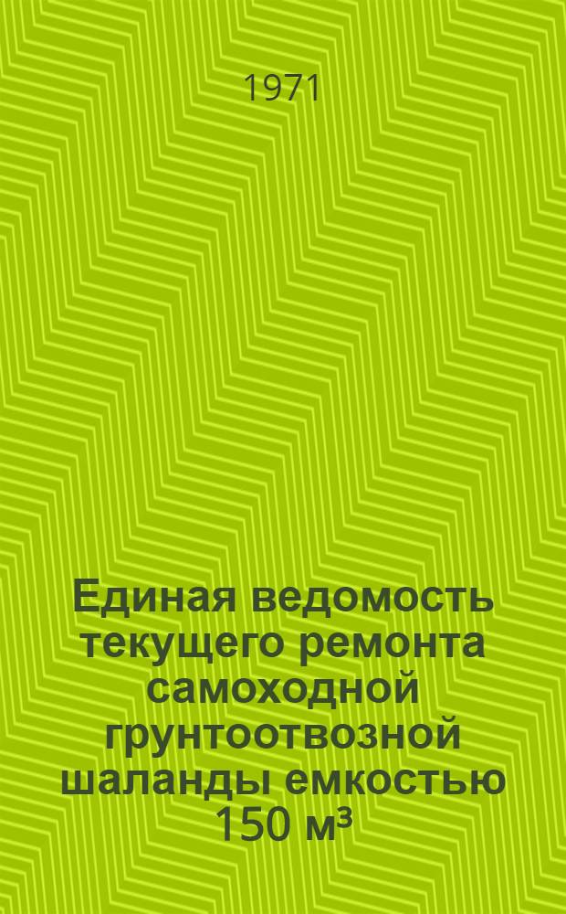 Единая ведомость текущего ремонта самоходной грунтоотвозной шаланды емкостью 150 м³ : (Проекты № 711, 711 А и 711 Э) : Утв. 15/IV 1970 г