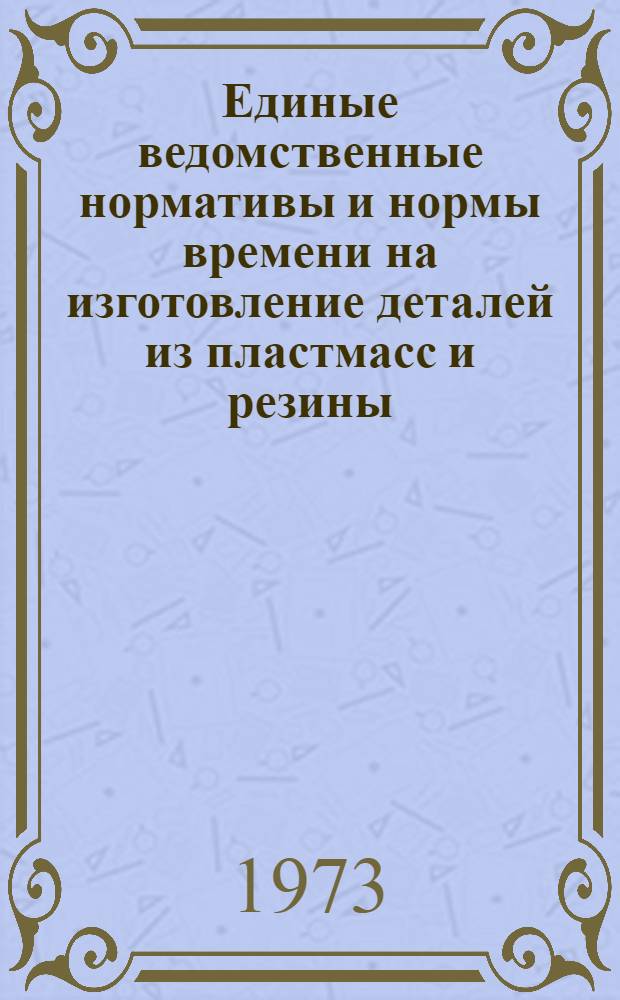 Единые ведомственные нормативы и нормы времени на изготовление деталей из пластмасс и резины : Утв. 11/VI 1973 г