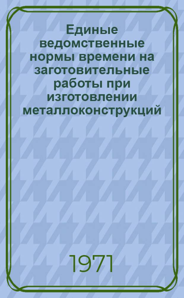 Единые ведомственные нормы времени на заготовительные работы при изготовлении металлоконструкций, аппаратуры и нестандартного оборудования : (Единичное и мелкосерийное производство) : Утв. 28/III 1971 г