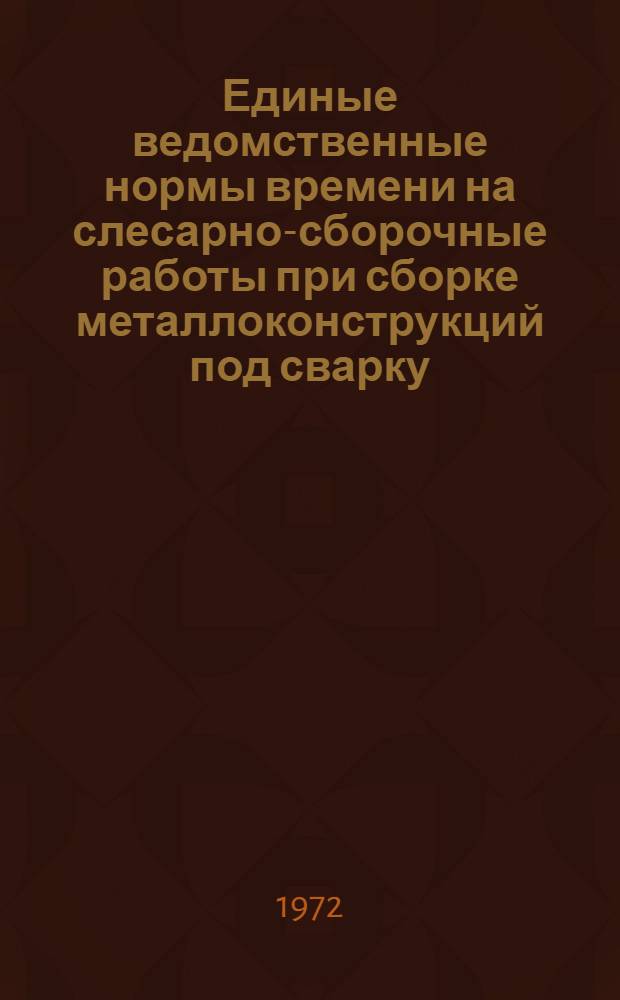 Единые ведомственные нормы времени на слесарно-сборочные работы при сборке металлоконструкций под сварку : (Единичное и мелкосерийное производство) : Утв. 14/I 1972 г