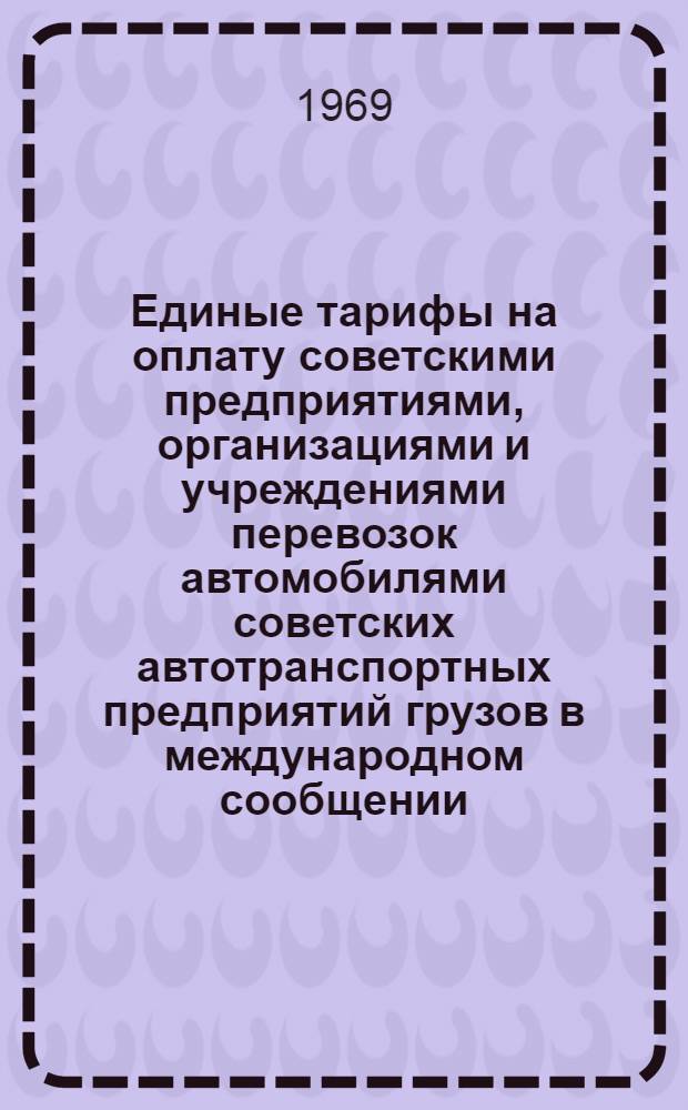 Единые тарифы на оплату советскими предприятиями, организациями и учреждениями перевозок автомобилями советских автотранспортных предприятий грузов в международном сообщении : Вводятся в действие с 1/I 1969 г