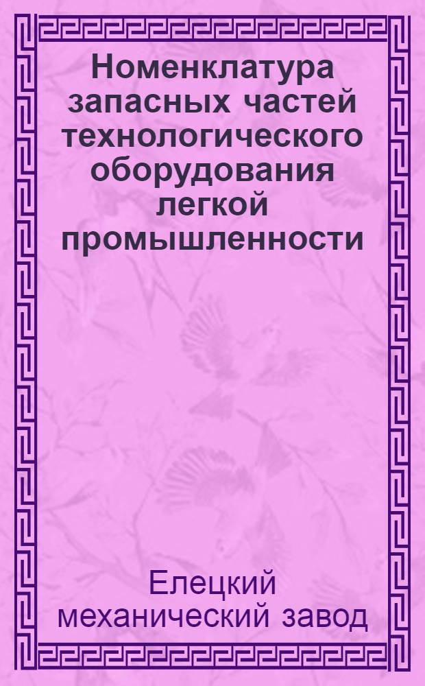 Номенклатура запасных частей технологического оборудования легкой промышленности, изготовляемых Елецким механическим заводом : Утв. 22/VI 1970 г
