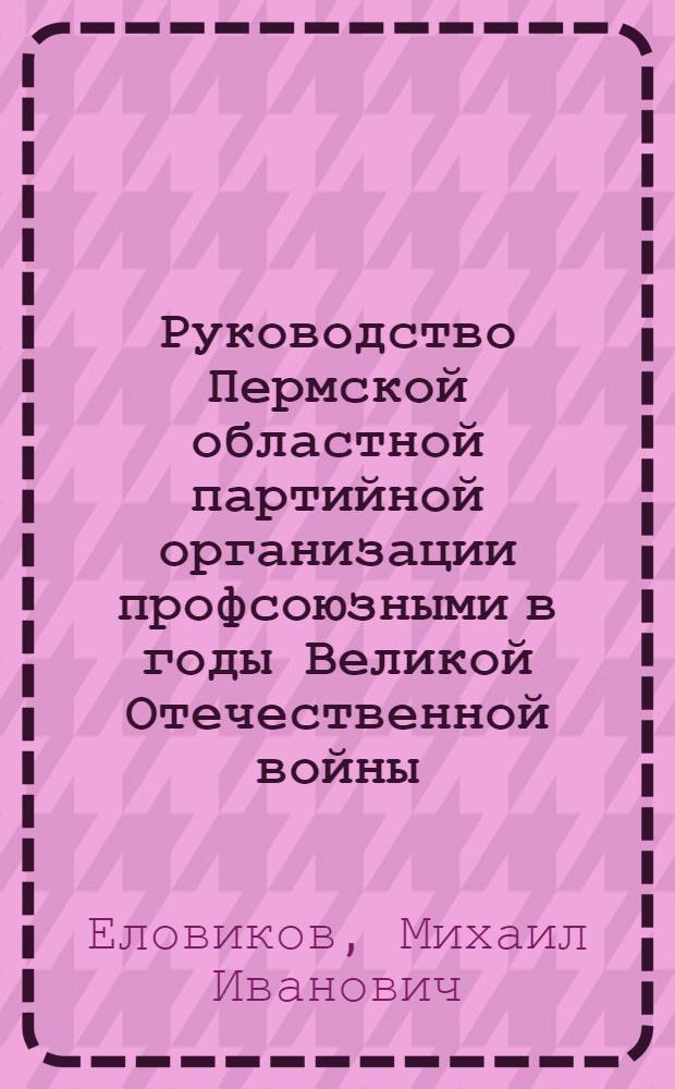 Руководство Пермской областной партийной организации профсоюзными в годы Великой Отечественной войны (1941-1945 гг.) : Автореф. дис. на соиск. учен. степени канд. ист. наук : (07.00.01)