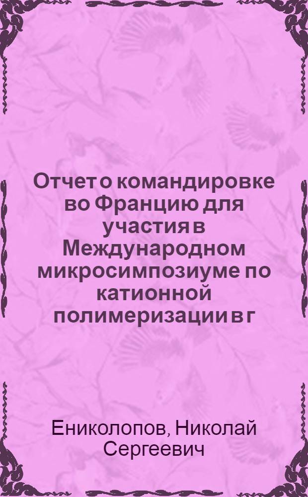 Отчет о командировке во Францию [для участия в Международном микросимпозиуме по катионной полимеризации в г. Руане 1973 г.]