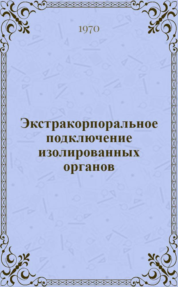 Экстракорпоральное подключение изолированных органов : Материалы Всесоюз. симпозиума. Ноябрь, 1970 г