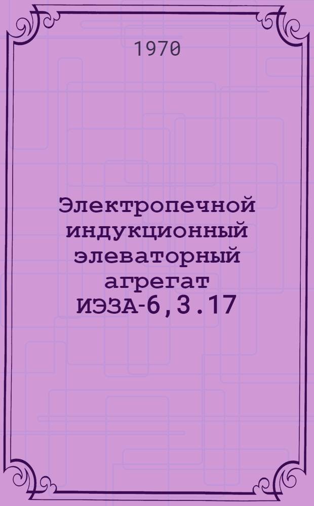 Электропечной индукционный элеваторный агрегат ИЭЗА-6,3.17/12-Д9 : Каталог