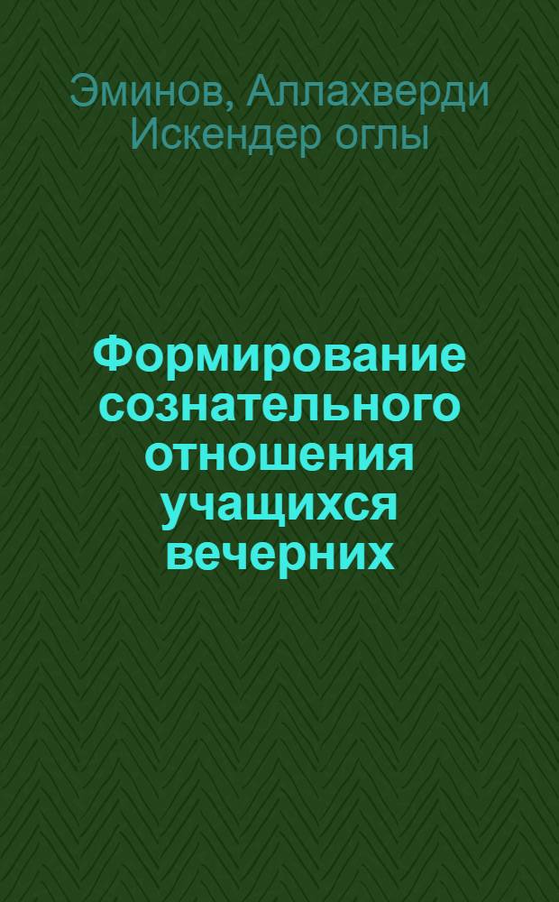 Формирование сознательного отношения учащихся вечерних (сменных) общеобразовательных школ в обучении : (На материалах работы веч. (сменных) школ АзССР : Автореф. дис. на соиск. учен. степени канд. пед. наук : (13.00.1)