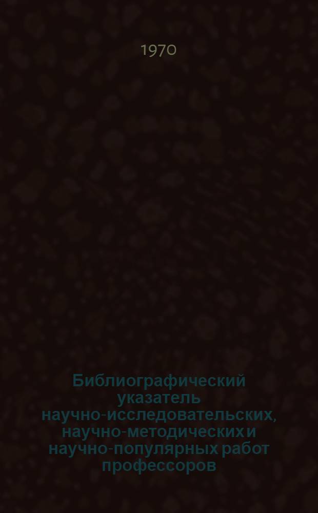 Библиографический указатель научно-исследовательских, научно-методических и научно-популярных работ профессоров, преподавателей и научных работников Института. 1960-1967 гг.