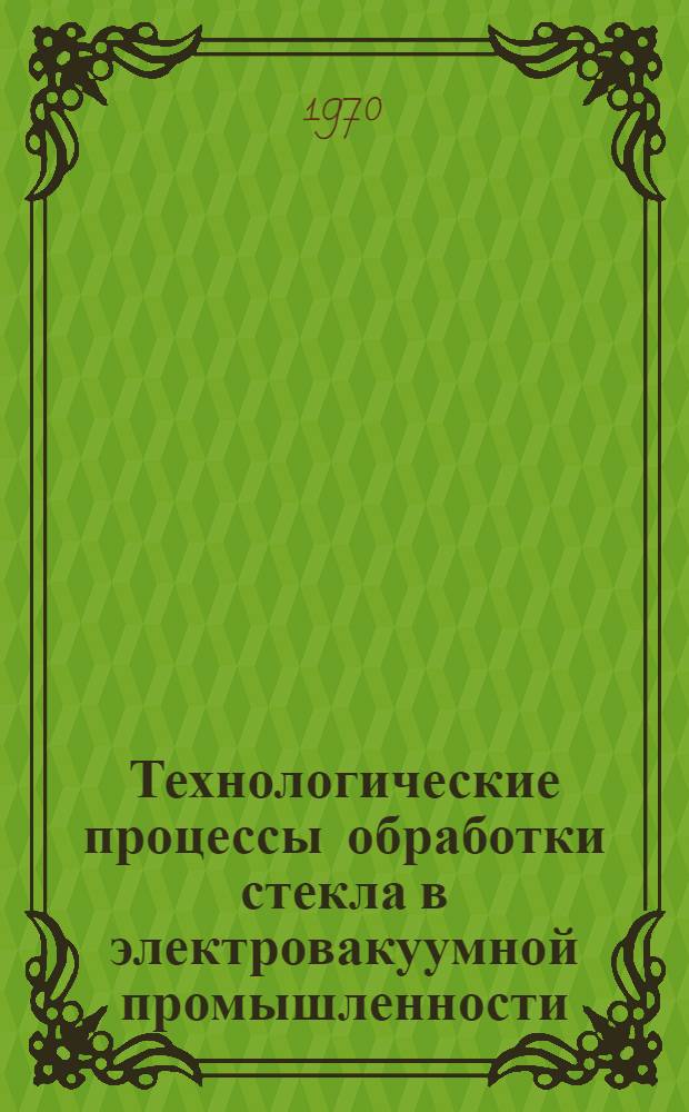 Технологические процессы обработки стекла в электровакуумной промышленности : Ч. 1-5. Ч. 1 : Процессы выработки