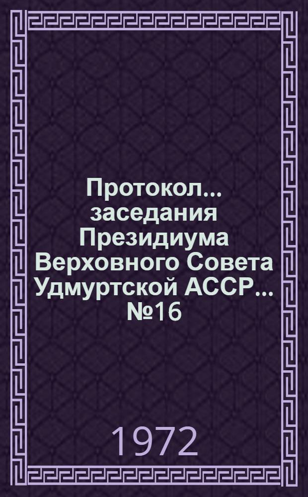 Протокол... заседания Президиума Верховного Совета Удмуртской АССР... ...№ 16 : 16 декабря 1972 года