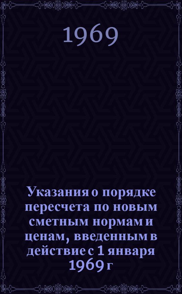 Указания о порядке пересчета по новым сметным нормам и ценам, введенным в действие с 1 января 1969 г. ранее утвержденных смет к рабочим чертежам : Утв. 1/I 1969