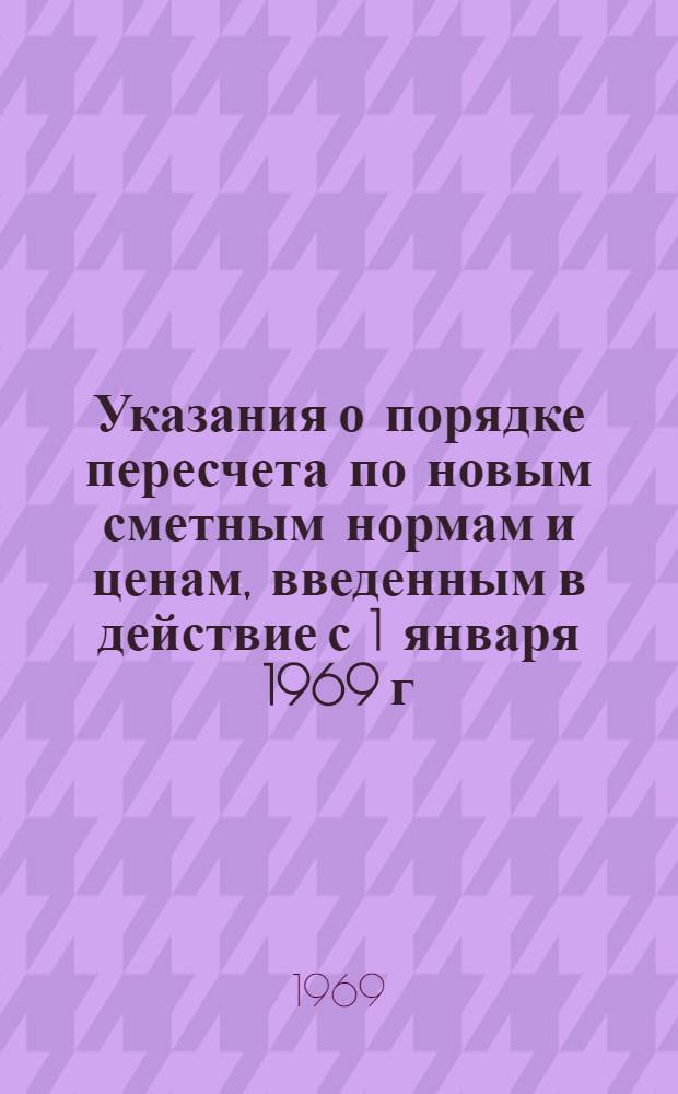 Указания о порядке пересчета по новым сметным нормам и ценам, введенным в действие с 1 января 1969 г. ранее утвержденных смет к рабочим чертежам : Утв. 1/I 1969