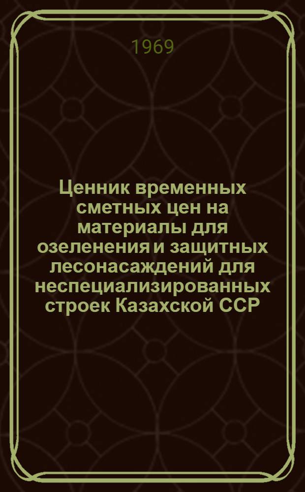 Ценник временных сметных цен на материалы для озеленения и защитных лесонасаждений для неспециализированных строек Казахской ССР : Утв. временно для применения с 1 янв. 1969 г. [В 3 вып.] Вып. 1-. Вып. 3 : Для гг. Актюбинск, Уральск, Гурьев, Кзыл-Орда, Чимкент, Джамбул и строек, расположенных на территории Актюбинской, Уральской Гурьевской, Кзыл-Ординской, Чимкентской и Джамбульской областей