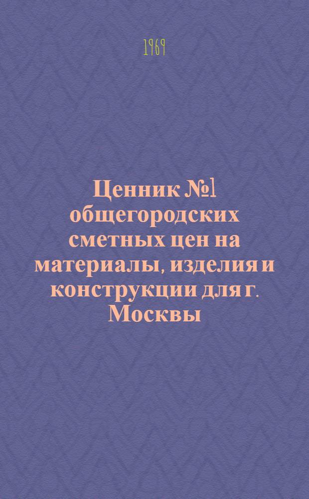 Ценник № 1 общегородских сметных цен на материалы, изделия и конструкции для г. Москвы : Введ. в действие с 1 янв. 1969 г. [В 25 разд.] Разд. 1-. Разд. 3 : Полуфабрикаты