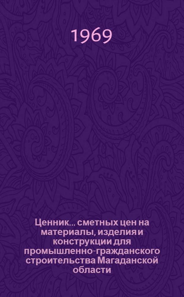 Ценник... сметных цен на материалы, изделия и конструкции для промышленно-гражданского строительства Магаданской области : Утв. Магаданским облисполкомом 12/XI 1968 г. с введ. в действие с 1 янв. 1969 г. : Ч. 1-