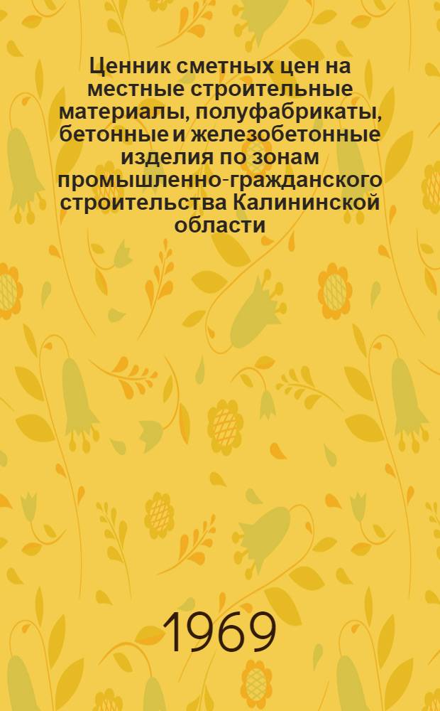 Ценник сметных цен на местные строительные материалы, полуфабрикаты, бетонные и железобетонные изделия по зонам промышленно-гражданского строительства Калининской области, вводимых с 1 января 1969 г. : Утв. Исполком. Калининского облсовета депутатов трудящихся, 19/III 1969 г. : Ч. 1-