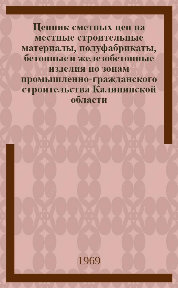 Ценник сметных цен на местные строительные материалы, полуфабрикаты, бетонные и железобетонные изделия по зонам промышленно-гражданского строительства Калининской области, вводимых с 1 января 1969 г : Утв. Исполком. Калининского облсовета депутатов трудящихся, 19/III 1969 г. Ч. 1-. Ч. 1 : Материалы общего назначения