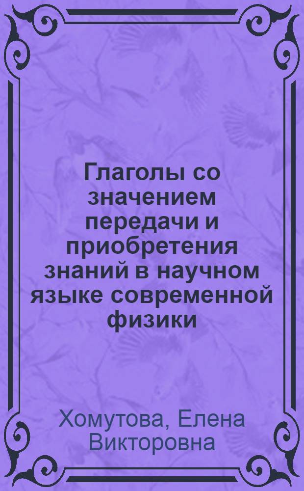 Глаголы со значением передачи и приобретения знаний в научном языке современной физики : Автореф. дис. на соиск. учен. степени канд. филол. наук : (663)
