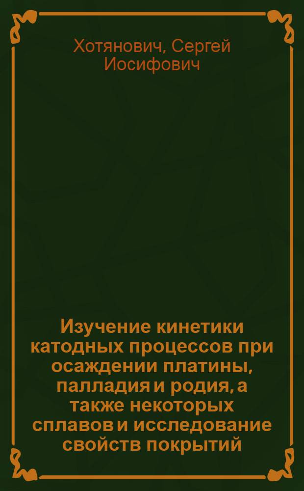 Изучение кинетики катодных процессов при осаждении платины, палладия и родия, а также некоторых сплавов и исследование свойств покрытий : Автореф. дис. на соиск. учен. степени д-ра хим. наук : (02.00.05)