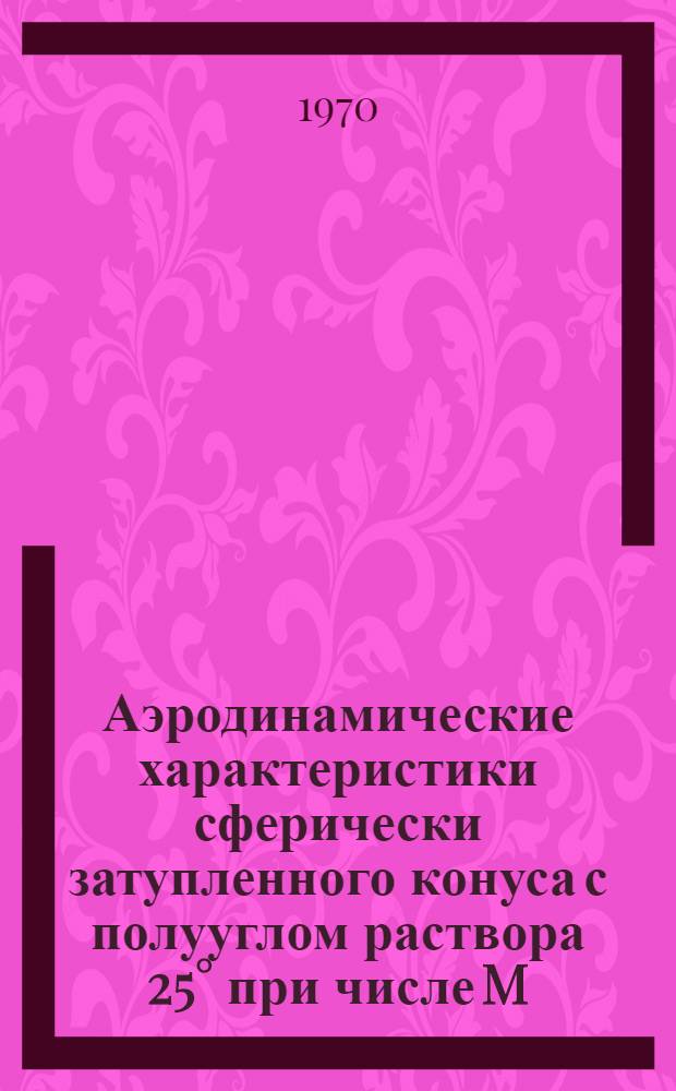 Аэродинамические характеристики сферически затупленного конуса с полууглом раствора 25° при числе M, равном 20; Аэродинамические характеристики сферически затупленных конусов с полууглом раствора 10°, имеющих конические стабилизаторы с полууглом раствора 30° и 60° / ЦАГИ. БНТИ