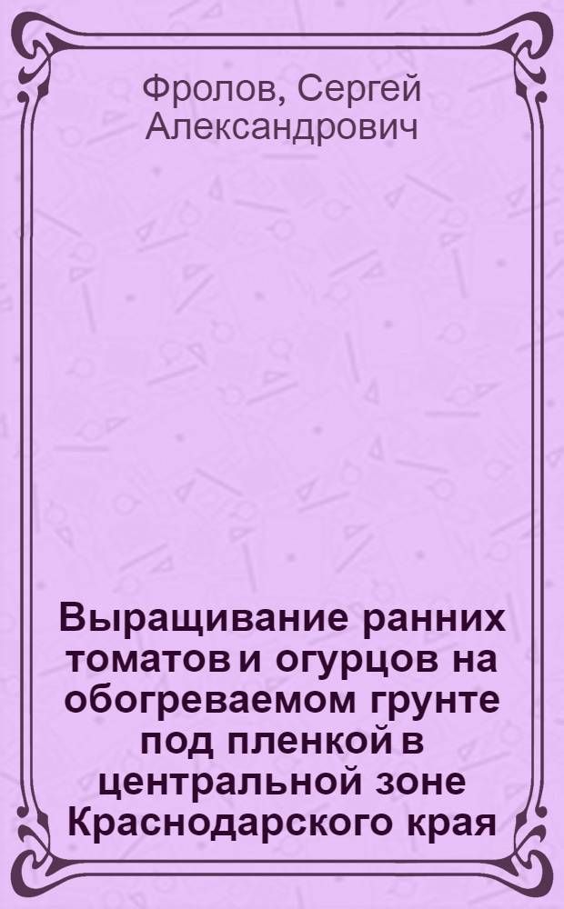 Выращивание ранних томатов и огурцов на обогреваемом грунте под пленкой в центральной зоне Краснодарского края : Автореф. дис. на соискание учен. степени канд. с.-х. наук : (535)