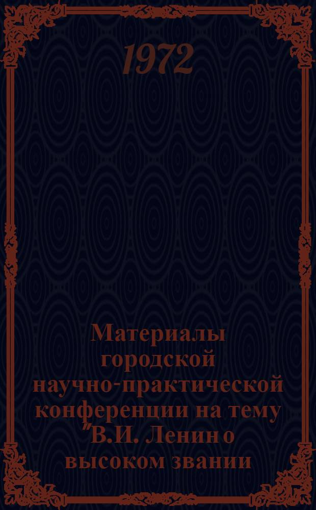 Материалы городской научно-практической конференции на тему "В.И. Ленин о высоком звании, морально-нравственном облике и активности коммунистов" : (Конф. проведена 13 мая 1972 г.)