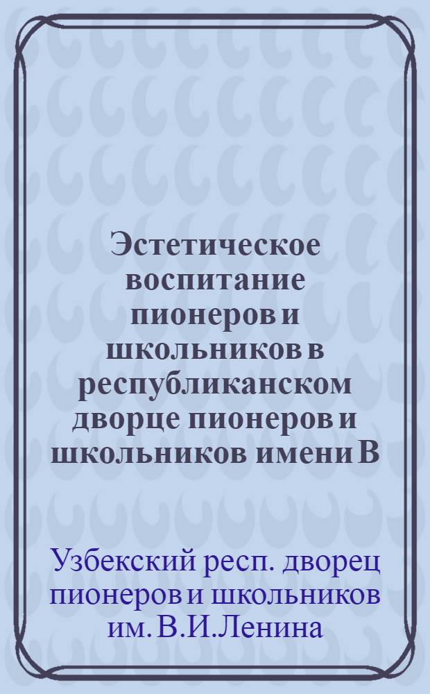 Эстетическое воспитание пионеров и школьников в республиканском дворце пионеров и школьников имени В.И. Ленина : Метод. письмо