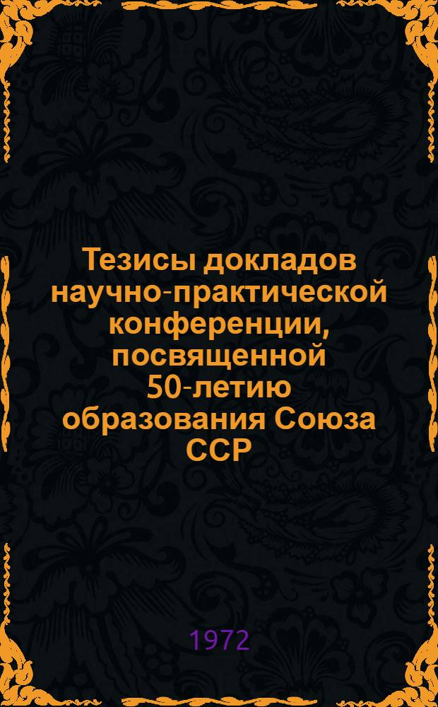 Тезисы докладов научно-практической конференции, посвященной 50-летию образования Союза ССР. (14-16 сент. 1972 г.)