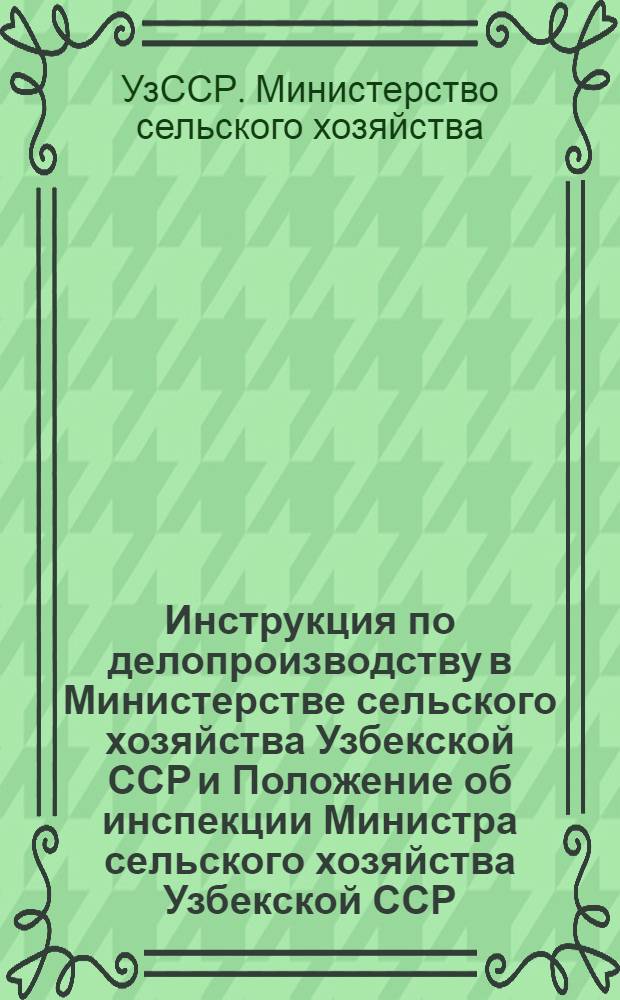 Инструкция по делопроизводству в Министерстве сельского хозяйства Узбекской ССР и Положение об инспекции Министра сельского хозяйства Узбекской ССР : Утв. 24/IX 1971 г.