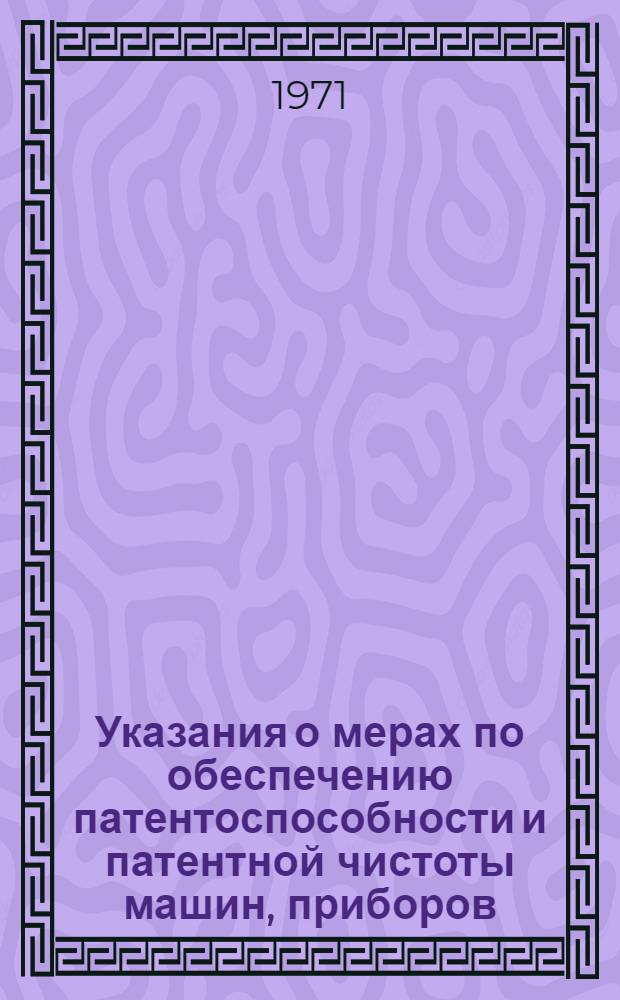 Указания о мерах по обеспечению патентоспособности и патентной чистоты машин, приборов, оборудования, материалов и технологических процессов : (ЗП-1-70) : Вводятся в действие с 15/XII 1970 г