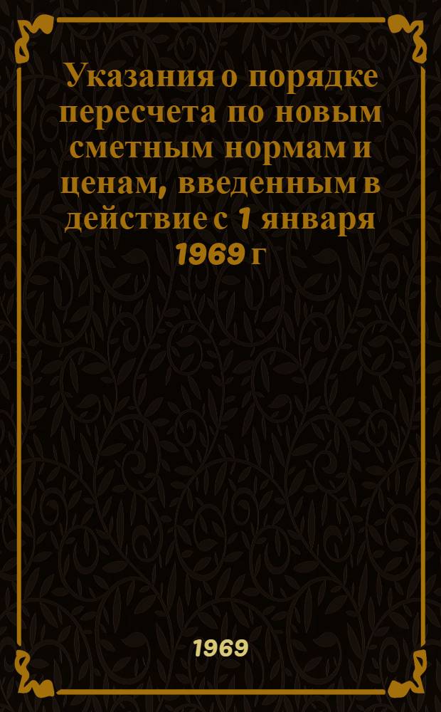 Указания о порядке пересчета по новым сметным нормам и ценам, введенным в действие с 1 января 1969 г., ранее утвержденных смет к рабочим чертежам : Утв... для применения с 1 янв. 1969 г