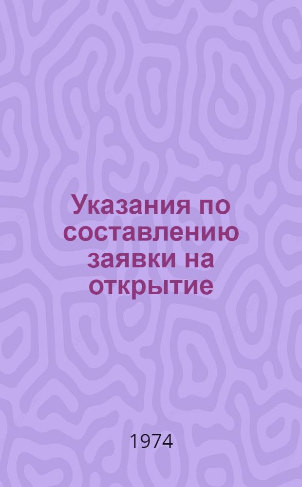 Указания по составлению заявки на открытие : Утв. 11/XII 1973 г. : Вводятся в действие с 1 янв. 1974 г