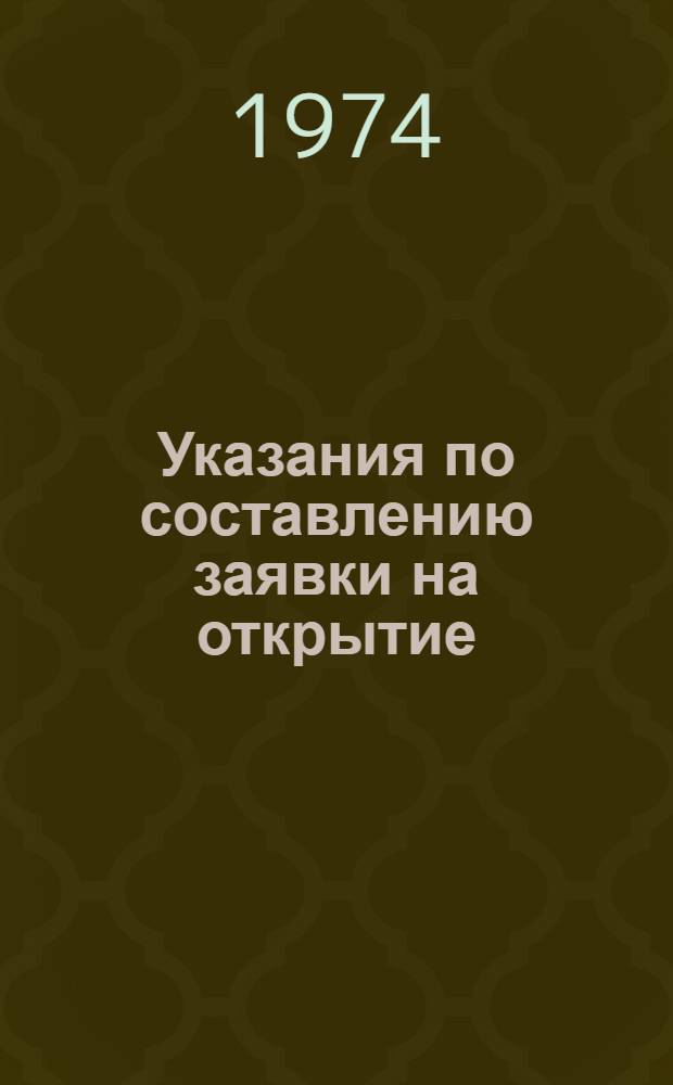 Указания по составлению заявки на открытие : Утв. 11/XII 1973 г. : Вводятся в действие с 1 янв. 1974 г