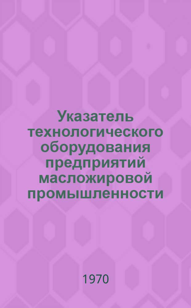 Указатель технологического оборудования предприятий масложировой промышленности, изготовляемого машиностроительными заводами СССР в 1969-1970 гг.
