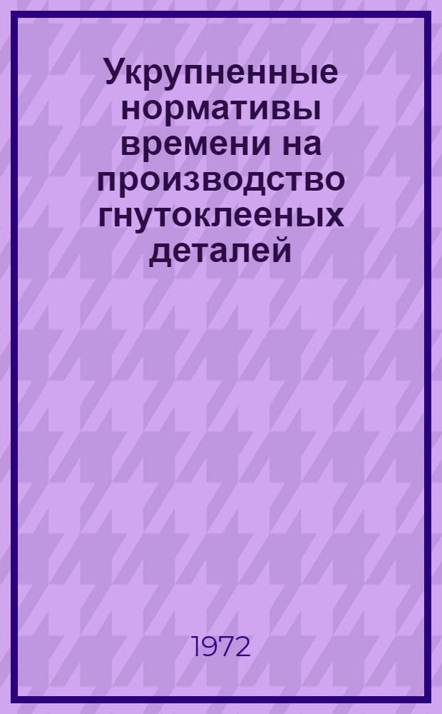 Укрупненные нормативы времени на производство гнутоклееных деталей : Утв. 7/II 1972 г