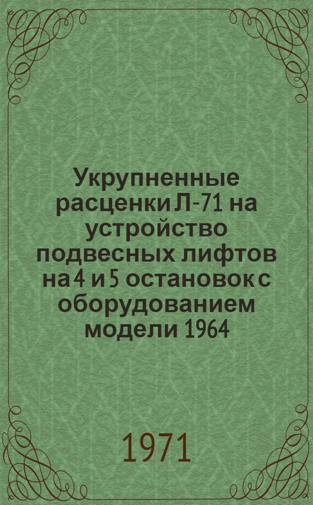 Укрупненные расценки Л-71 на устройство подвесных лифтов на 4 и 5 остановок с оборудованием модели 1964/1967 гг. и шахтной модели 1967 г. (в ценах с 1/1 1969 г.) : Утв. 12/III 1971 г