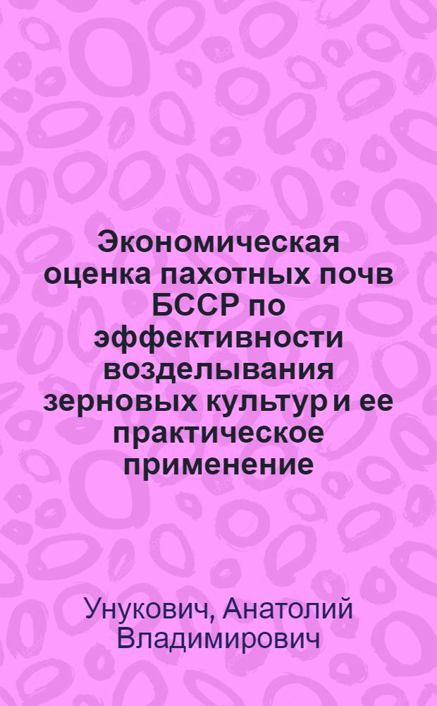 Экономическая оценка пахотных почв БССР по эффективности возделывания зерновых культур и ее практическое применение : Автореф. дис. на соиск. учен. степени канд. экон. наук : (594)